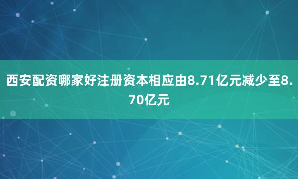 西安配资哪家好注册资本相应由8.71亿元减少至8.70亿元