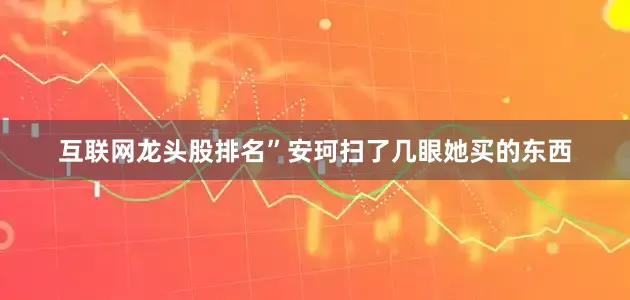 互联网龙头股排名”安珂扫了几眼她买的东西