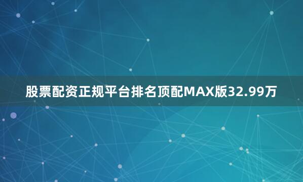 股票配资正规平台排名顶配MAX版32.99万