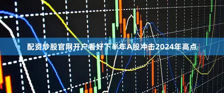 配资炒股官网开户看好下半年A股冲击2024年高点